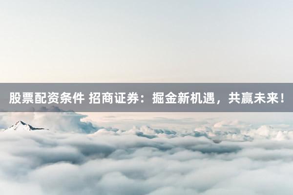 股票配资条件 招商证券：掘金新机遇，共赢未来！