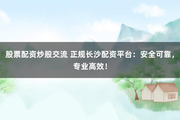股票配资炒股交流 正规长沙配资平台：安全可靠，专业高效！