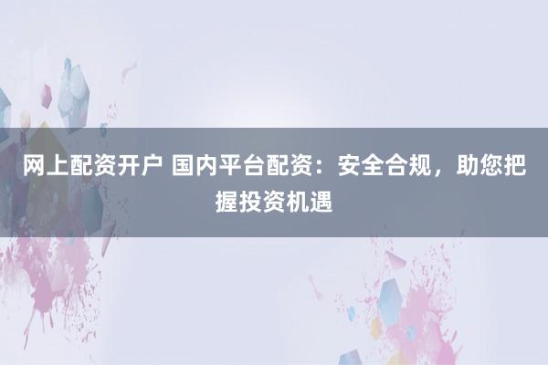 网上配资开户 国内平台配资：安全合规，助您把握投资机遇