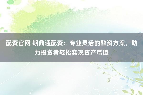 配资官网 期鼎通配资：专业灵活的融资方案，助力投资者轻松实现资产增值