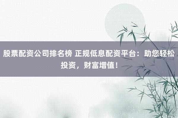 股票配资公司排名榜 正规低息配资平台：助您轻松投资，财富增值！