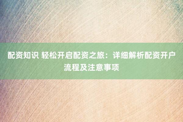 配资知识 轻松开启配资之旅：详细解析配资开户流程及注意事项
