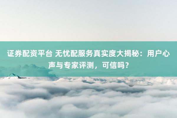 证券配资平台 无忧配服务真实度大揭秘：用户心声与专家评测，可信吗？