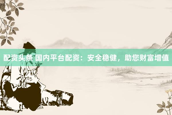 配资头条 国内平台配资：安全稳健，助您财富增值