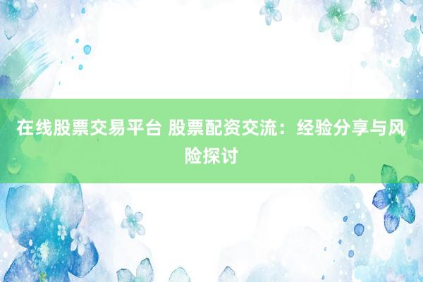 在线股票交易平台 股票配资交流：经验分享与风险探讨
