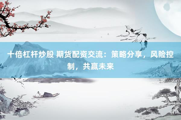 十倍杠杆炒股 期货配资交流：策略分享，风险控制，共赢未来