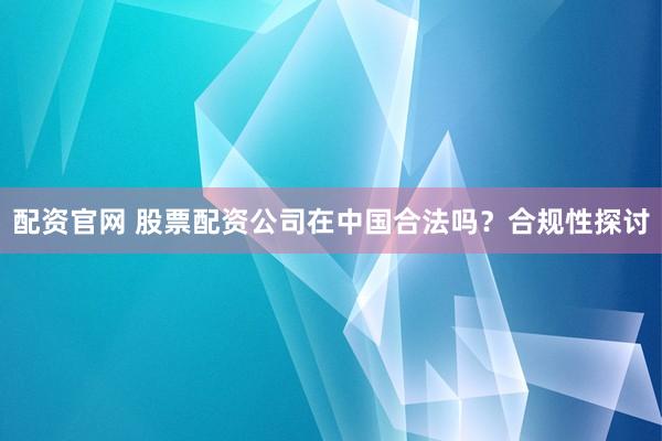 配资官网 股票配资公司在中国合法吗？合规性探讨