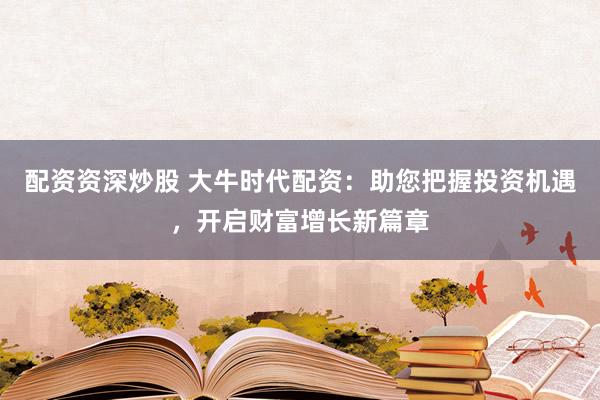 配资资深炒股 大牛时代配资：助您把握投资机遇，开启财富增长新篇章