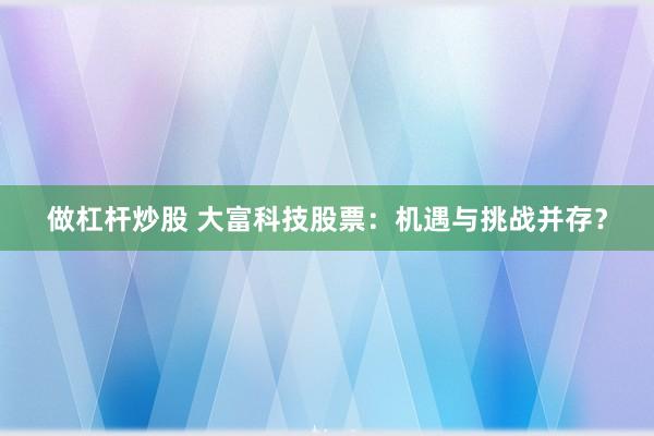 做杠杆炒股 大富科技股票：机遇与挑战并存？