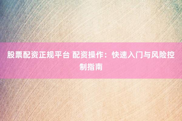 股票配资正规平台 配资操作：快速入门与风险控制指南