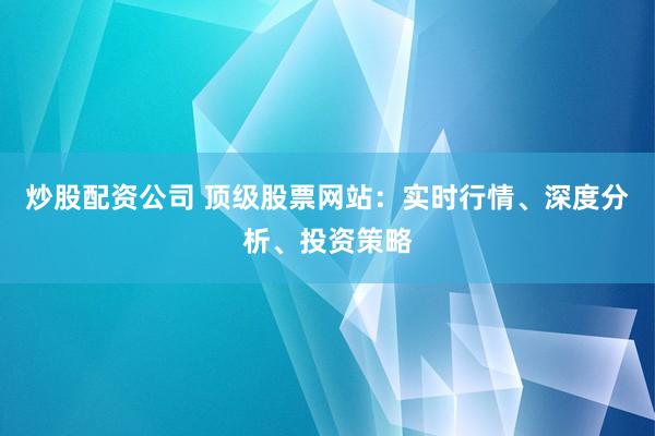 炒股配资公司 顶级股票网站：实时行情、深度分析、投资策略