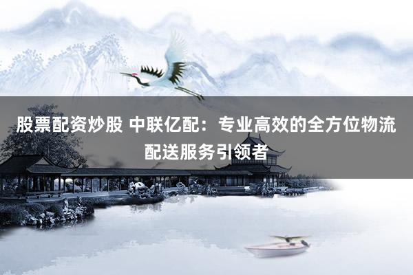 股票配资炒股 中联亿配：专业高效的全方位物流配送服务引领者