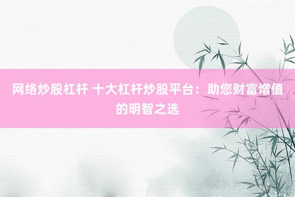 网络炒股杠杆 十大杠杆炒股平台：助您财富增值的明智之选