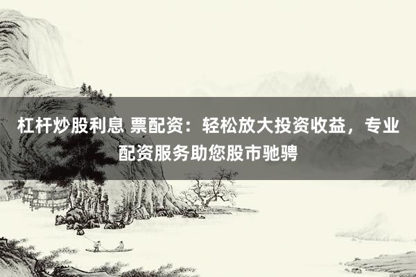 杠杆炒股利息 票配资：轻松放大投资收益，专业配资服务助您股市驰骋
