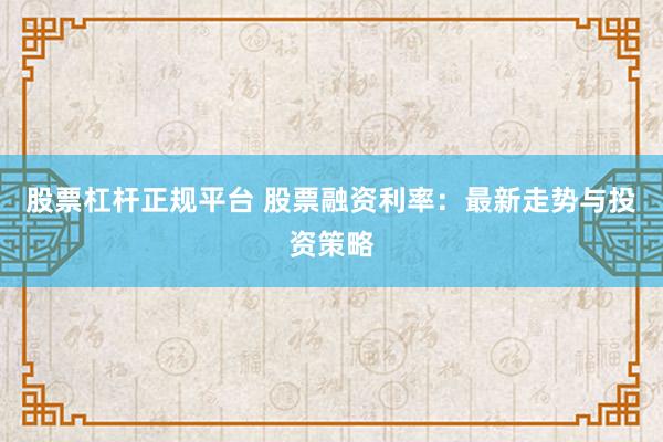 股票杠杆正规平台 股票融资利率：最新走势与投资策略