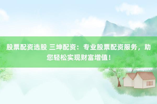 股票配资选股 三坤配资：专业股票配资服务，助您轻松实现财富增值！