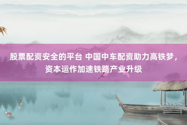 股票配资安全的平台 中国中车配资助力高铁梦，资本运作加速铁路产业升级