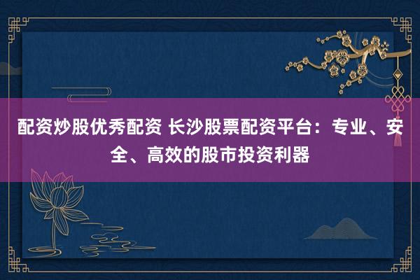 配资炒股优秀配资 长沙股票配资平台：专业、安全、高效的股市投资利器