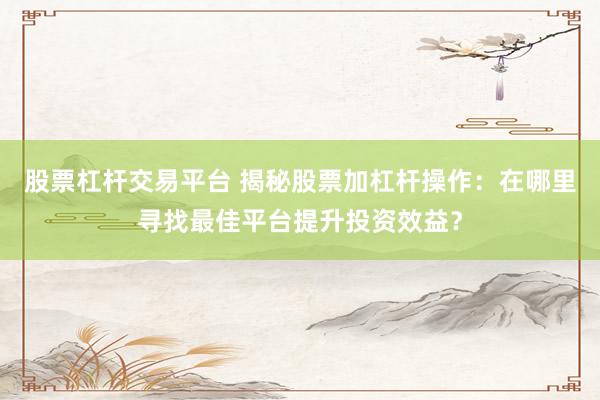 股票杠杆交易平台 揭秘股票加杠杆操作：在哪里寻找最佳平台提升投资效益？
