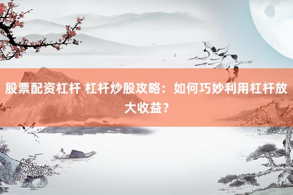 股票配资杠杆 杠杆炒股攻略：如何巧妙利用杠杆放大收益？