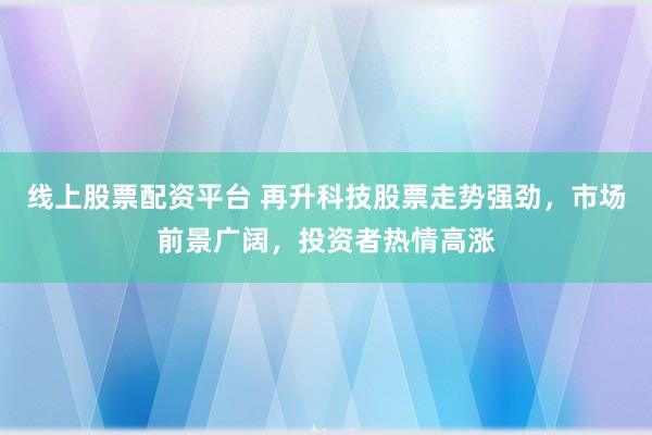 线上股票配资平台 再升科技股票走势强劲，市场前景广阔，投资者热情高涨