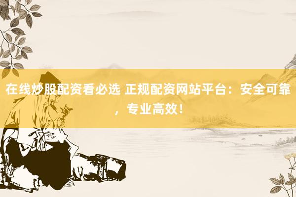 在线炒股配资看必选 正规配资网站平台：安全可靠，专业高效！
