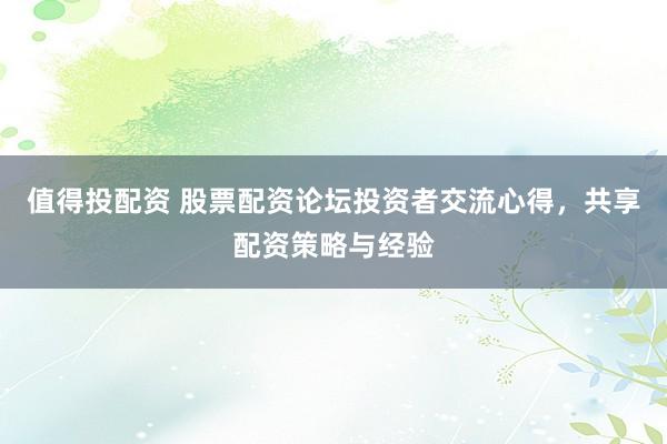 值得投配资 股票配资论坛投资者交流心得，共享配资策略与经验