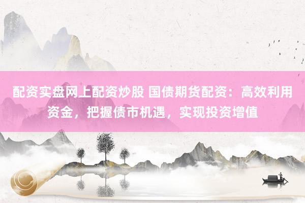 配资实盘网上配资炒股 国债期货配资：高效利用资金，把握债市机遇，实现投资增值
