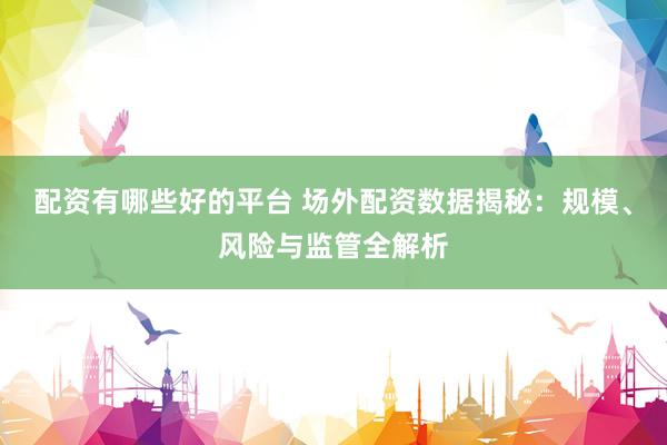 配资有哪些好的平台 场外配资数据揭秘：规模、风险与监管全解析