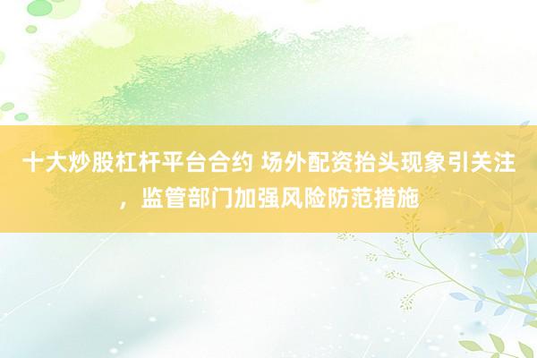 十大炒股杠杆平台合约 场外配资抬头现象引关注，监管部门加强风险防范措施