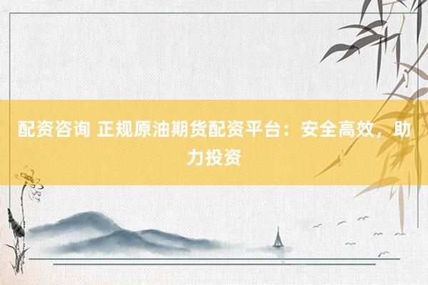 配资咨询 正规原油期货配资平台：安全高效，助力投资