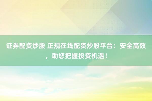 证券配资炒股 正规在线配资炒股平台：安全高效，助您把握投资机遇！