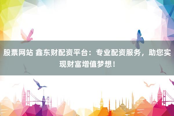 股票网站 鑫东财配资平台：专业配资服务，助您实现财富增值梦想！