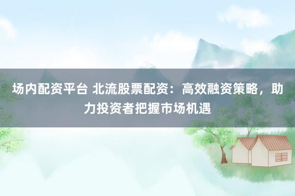 场内配资平台 北流股票配资：高效融资策略，助力投资者把握市场机遇