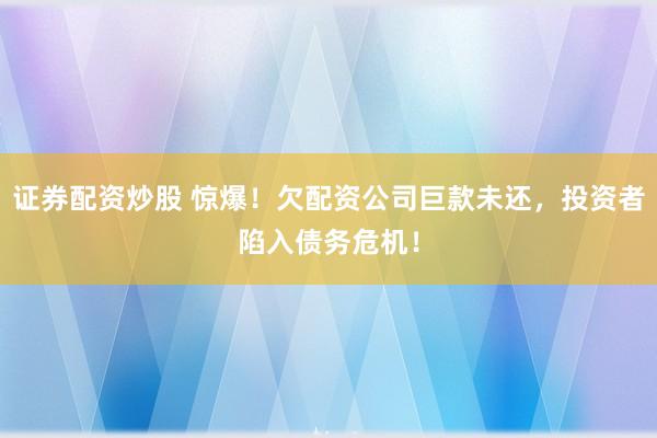 证券配资炒股 惊爆！欠配资公司巨款未还，投资者陷入债务危机！