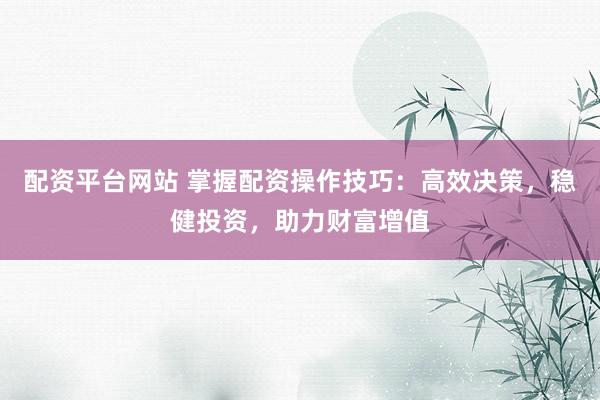 配资平台网站 掌握配资操作技巧：高效决策，稳健投资，助力财富增值