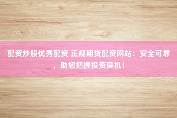 配资炒股优秀配资 正规期货配资网站：安全可靠，助您把握投资良机！