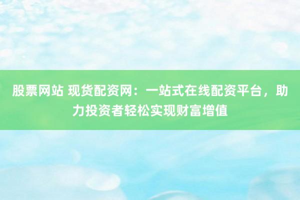 股票网站 现货配资网：一站式在线配资平台，助力投资者轻松实现财富增值