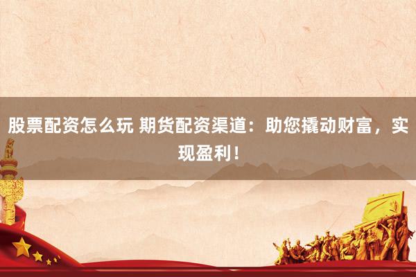 股票配资怎么玩 期货配资渠道：助您撬动财富，实现盈利！
