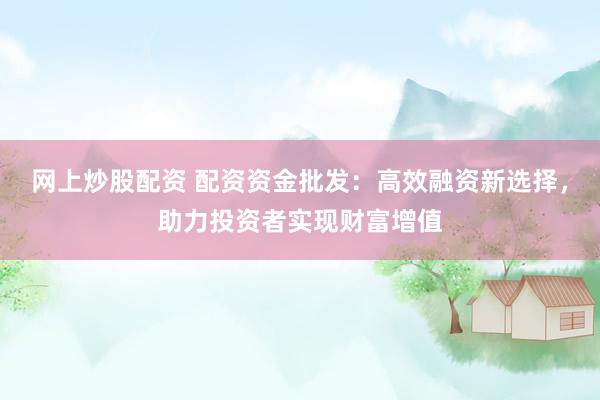 网上炒股配资 配资资金批发：高效融资新选择，助力投资者实现财富增值