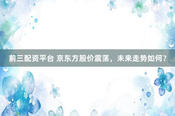 前三配资平台 京东方股价震荡，未来走势如何？