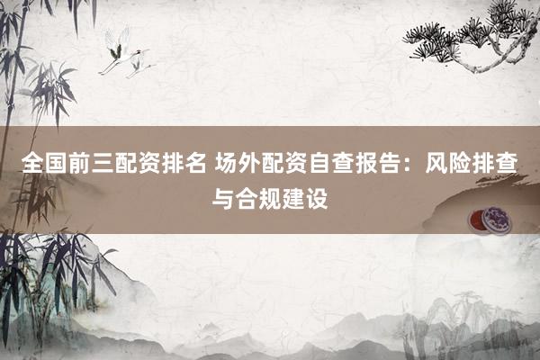 全国前三配资排名 场外配资自查报告：风险排查与合规建设