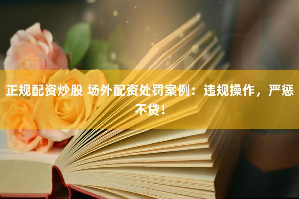 正规配资炒股 场外配资处罚案例：违规操作，严惩不贷！