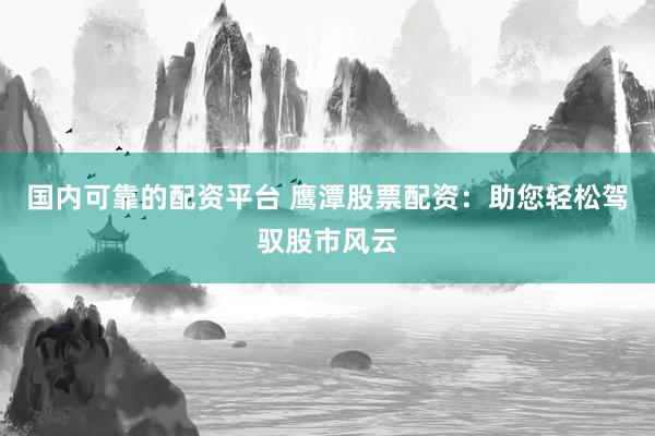 国内可靠的配资平台 鹰潭股票配资：助您轻松驾驭股市风云