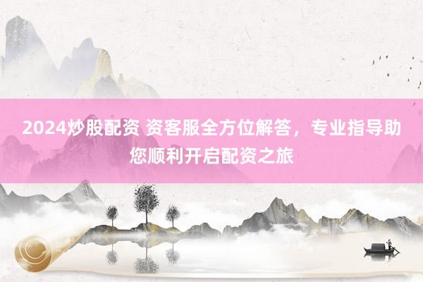 2024炒股配资 资客服全方位解答，专业指导助您顺利开启配资之旅