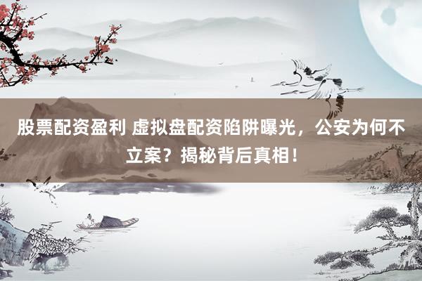 股票配资盈利 虚拟盘配资陷阱曝光，公安为何不立案？揭秘背后真相！