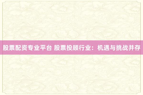 股票配资专业平台 股票投顾行业：机遇与挑战并存