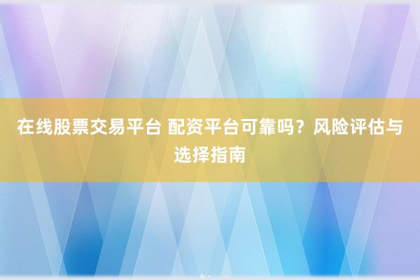 在线股票交易平台 配资平台可靠吗？风险评估与选择指南