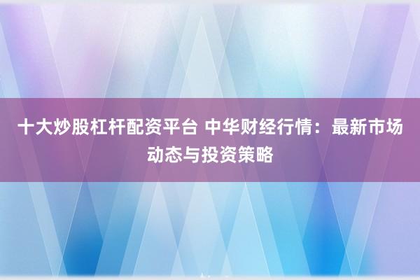 十大炒股杠杆配资平台 中华财经行情：最新市场动态与投资策略