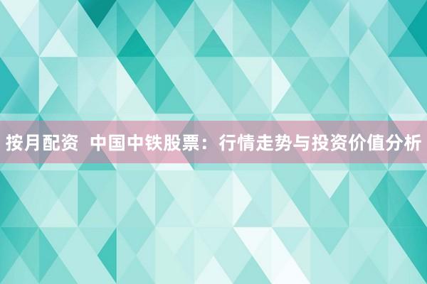 按月配资  中国中铁股票：行情走势与投资价值分析
